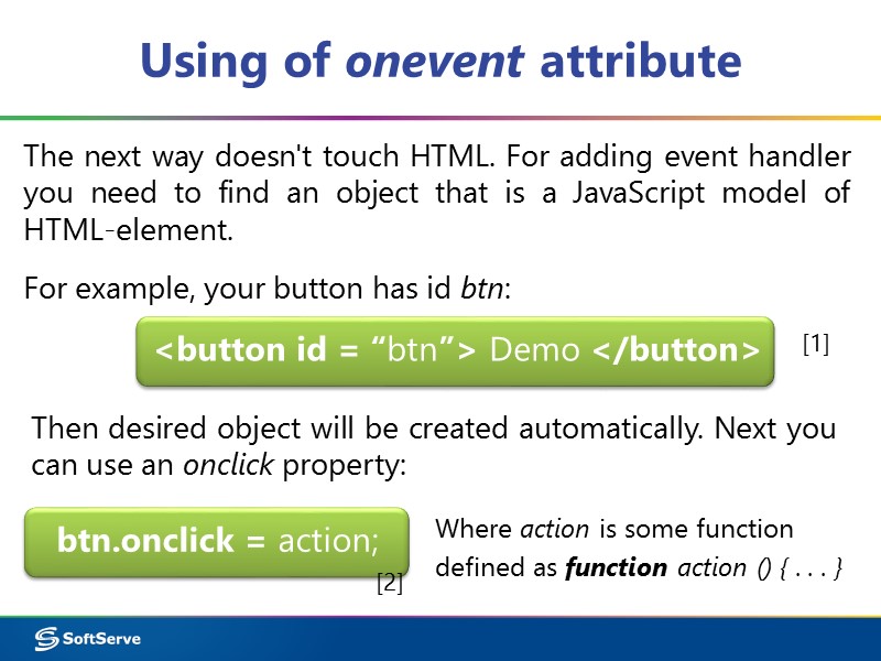 Using of onevent attribute  btn.onclick = action; The next way doesn't touch HTML.